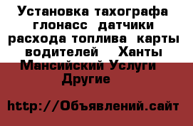 Установка тахографа,глонасс, датчики расхода топлива, карты водителей  - Ханты-Мансийский Услуги » Другие   